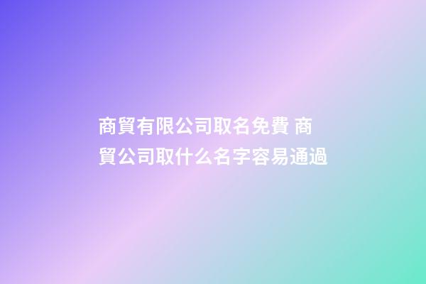 商貿有限公司取名免費 商貿公司取什么名字容易通過
